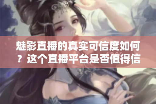 魅影直播的真實可信度如何？這個直播平臺是否值得信賴？