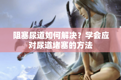 阻塞尿道如何解決？學(xué)會(huì)應(yīng)對(duì)尿道堵塞的方法