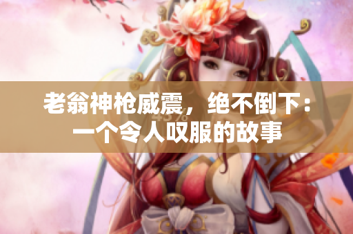 老翁神槍威震，絕不倒下：一個(gè)令人嘆服的故事