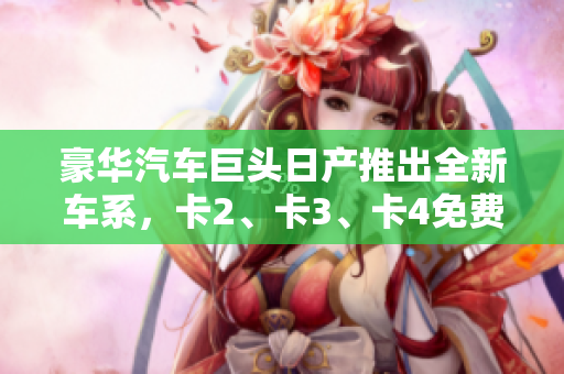 豪華汽車巨頭日產(chǎn)推出全新車系，卡2、卡3、卡4免費豪華嘗鮮！