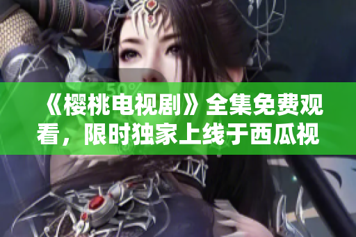 《櫻桃電視劇》全集免費(fèi)觀看，限時獨(dú)家上線于西瓜視頻平臺！