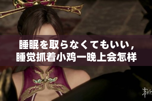 睡眠を取らなくてもいい，睡覺(jué)抓著小雞一晚上會(huì)怎樣，睡過(guò)年紀(jì)最大的多少歲六十多，水潤(rùn)緊致銷魂低吟古代，水潤(rùn)緊致銷魂低吟，說(shuō)說(shuō)都是怎么的干對(duì)象的898