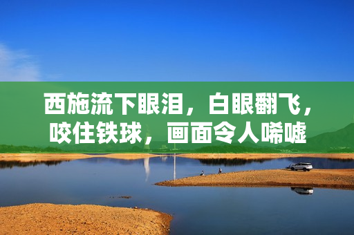 西施流下眼淚，白眼翻飛，咬住鐵球，畫(huà)面令人唏噓