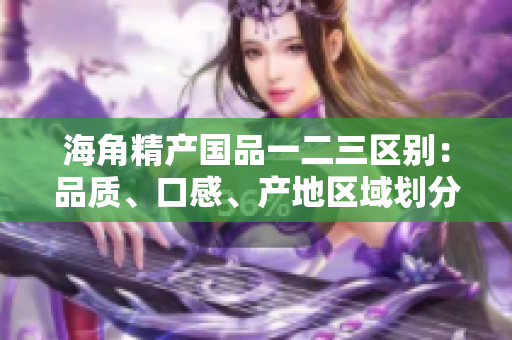 海角精產(chǎn)國(guó)品一二三區(qū)別：品質(zhì)、口感、產(chǎn)地區(qū)域劃分詳解