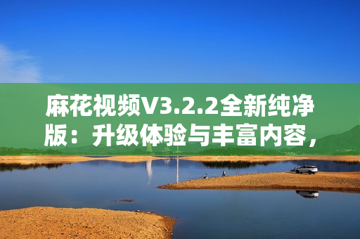 麻花視頻V3.2.2全新純凈版：升級(jí)體驗(yàn)與豐富內(nèi)容，暢享流暢觀影