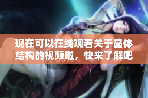 現(xiàn)在可以在線觀看關(guān)于晶體結(jié)構(gòu)的視頻啦，快來了解吧!