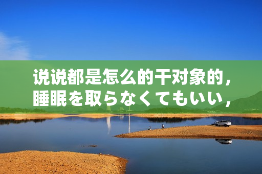 說說都是怎么的干對象的，睡眠を取らなくてもいい，睡覺抓著小雞一晚上會(huì)怎樣，睡過年紀(jì)最大的多少歲六十多，水潤緊致銷魂低吟古代，水潤緊致銷魂低吟47