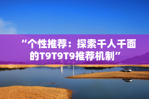 “個性推薦：探索千人千面的T9T9T9推薦機(jī)制”