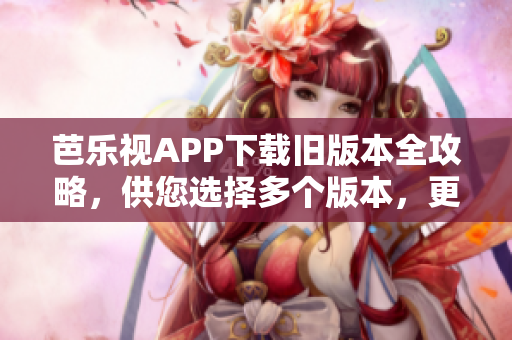 芭樂視APP下載舊版本全攻略，供您選擇多個版本，更新最完美的軟件版本安裝優(yōu)勢