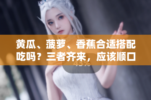 黃瓜、菠蘿、香蕉合適搭配吃嗎？三者齊來，應(yīng)該順口。