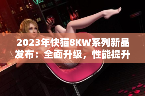 2023年快貓8KW系列新品發(fā)布：全面升級(jí)，性能提升，讓您暢享更多娛樂快感