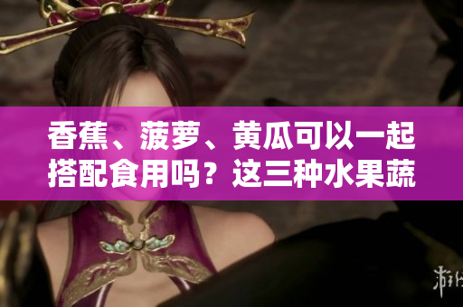 香蕉、菠蘿、黃瓜可以一起搭配食用嗎？這三種水果蔬菜的吃法有哪些要注意的？