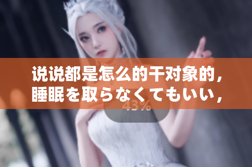 說說都是怎么的干對象的，睡眠を取らなくてもいい，睡覺抓著小雞一晚上會怎樣，睡過年紀最大的多少歲六十多，水潤緊致銷魂低吟古代，水潤緊致銷魂低吟653