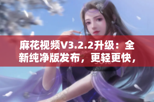 麻花視頻V3.2.2升級(jí)：全新純凈版發(fā)布，更輕更快，觀影體驗(yàn)再升級(jí)