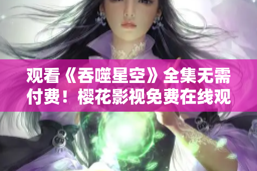 觀看《吞噬星空》全集無需付費！櫻花影視免費在線觀看新劇熱播