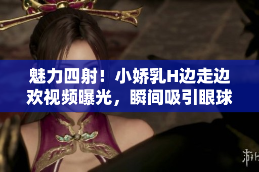魅力四射！小嬌乳H邊走邊歡視頻曝光，瞬間吸引眼球