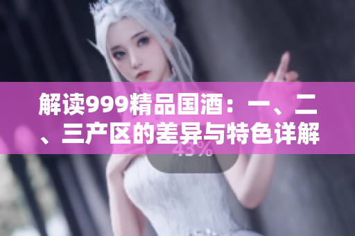 解讀999精品國(guó)酒：一、二、三產(chǎn)區(qū)的差異與特色詳解