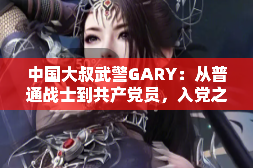 中國大叔武警GARY：從普通戰(zhàn)士到共產黨員，入黨之路崢嶸歲月