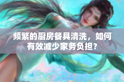 頻繁的廚房餐具清洗，如何有效減少家務(wù)負擔？