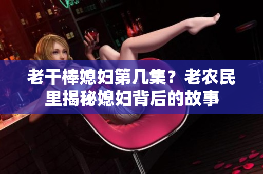 老干棒媳婦第幾集？老農(nóng)民里揭秘媳婦背后的故事