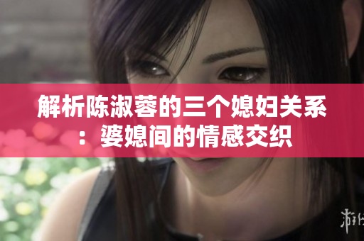 解析陳淑蓉的三個(gè)媳婦關(guān)系：婆媳間的情感交織