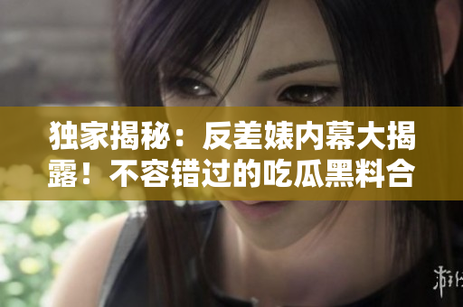 獨家揭秘：反差婊內幕大揭露！不容錯過的吃瓜黑料合集，揭露真相萬里長征