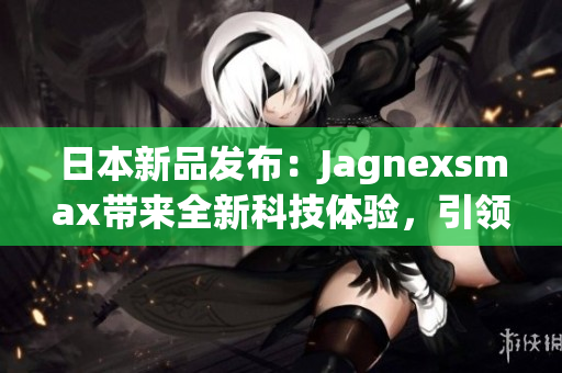 日本新品發(fā)布：Jagnexsmax帶來(lái)全新科技體驗(yàn)，引領(lǐng)智能手機(jī)潮流