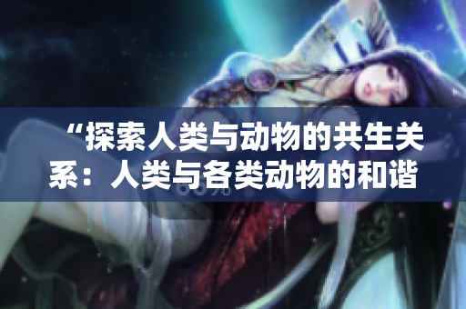 “探索人類與動物的共生關(guān)系：人類與各類動物的和諧共處之道”