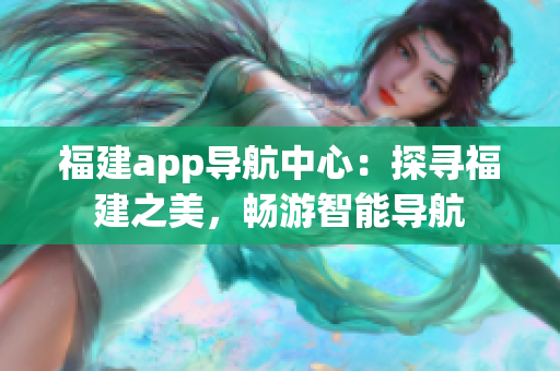 福建app導(dǎo)航中心：探尋福建之美，暢游智能導(dǎo)航