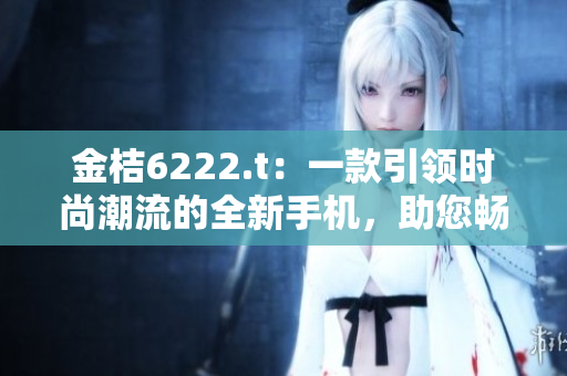 金桔6222.t：一款引領(lǐng)時(shí)尚潮流的全新手機(jī)，助您暢享智能生活