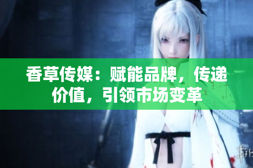 香草傳媒：賦能品牌，傳遞價值，引領(lǐng)市場變革