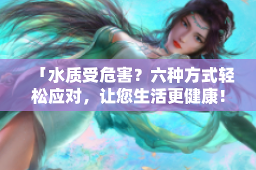 「水質(zhì)受危害？六種方式輕松應(yīng)對(duì)，讓您生活更健康！」