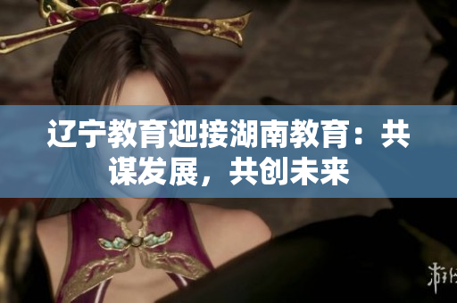 遼寧教育迎接湖南教育：共謀發(fā)展，共創(chuàng)未來(lái)