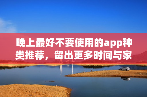 晚上最好不要使用的app種類推薦，留出更多時間與家人共度歡樂時光