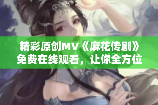 精彩原創(chuàng)MV《麻花傳劇》免費在線觀看，讓你全方位體驗精彩故事