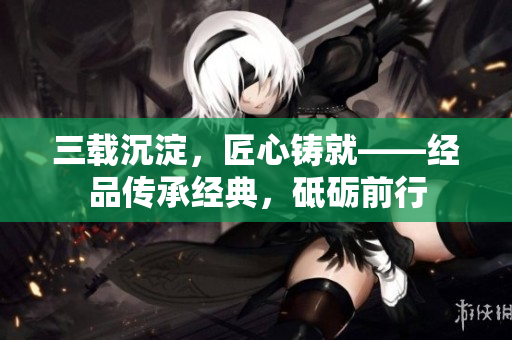 三載沉淀，匠心鑄就——經(jīng)品傳承經(jīng)典，砥礪前行
