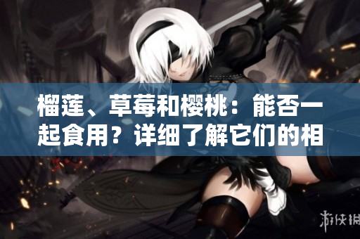 榴蓮、草莓和櫻桃：能否一起食用？詳細了解它們的相互作用及可能帶來的益處和風(fēng)險