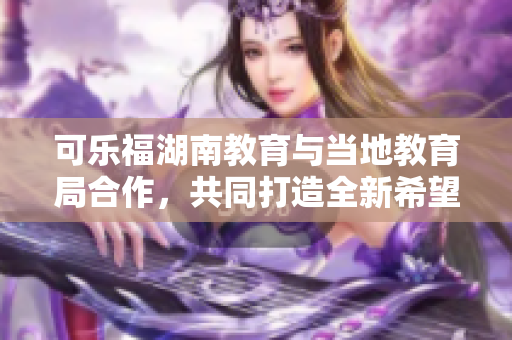 可樂福湖南教育與當(dāng)?shù)亟逃趾献?，共同打造全新希?新聞報道
