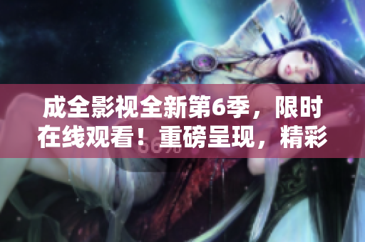 成全影視全新第6季，限時在線觀看！重磅呈現(xiàn)，精彩不容錯過！