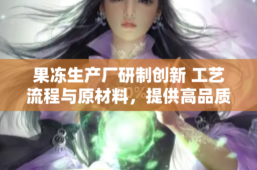果凍生產(chǎn)廠研制創(chuàng)新 工藝流程與原材料，提供高品質(zhì)新鮮果凍