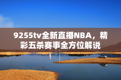 9255tv全新直播NBA，精彩五殺賽事全方位解說