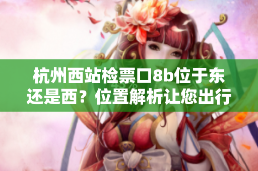 杭州西站檢票口8b位于東還是西？位置解析讓您出行更便利