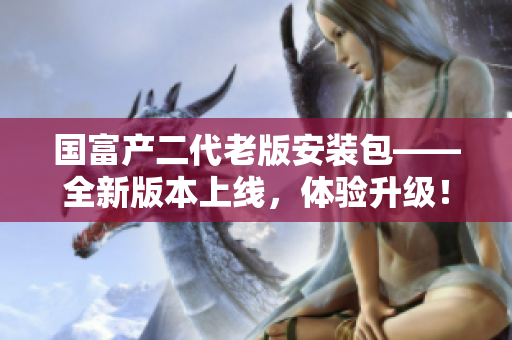 國(guó)富產(chǎn)二代老版安裝包——全新版本上線，體驗(yàn)升級(jí)！