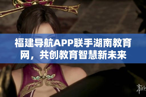 福建導(dǎo)航APP聯(lián)手湖南教育網(wǎng)，共創(chuàng)教育智慧新未來(lái)