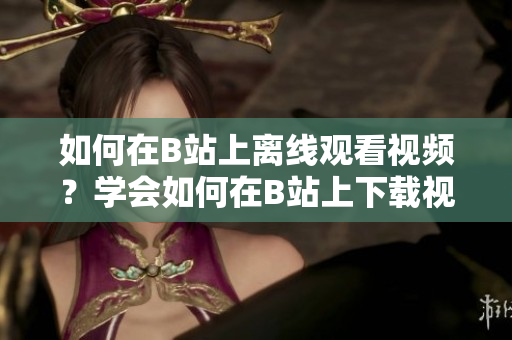 如何在B站上離線觀看視頻？學(xué)會如何在B站上下載視頻，讓你隨時隨地暢享精彩內(nèi)容