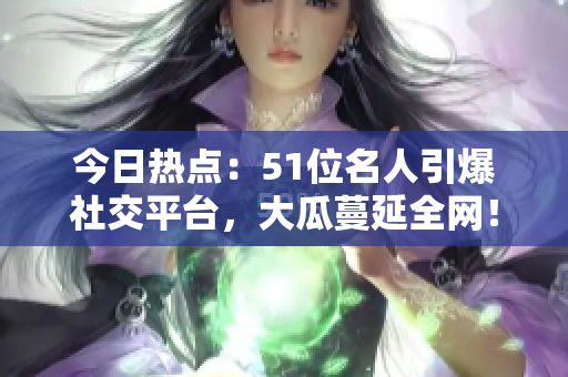 今日熱點：51位名人引爆社交平臺，大瓜蔓延全網(wǎng)！