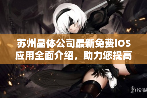 蘇州晶體公司最新免費iOS應(yīng)用全面介紹，助力您提高工作效率和生活質(zhì)量