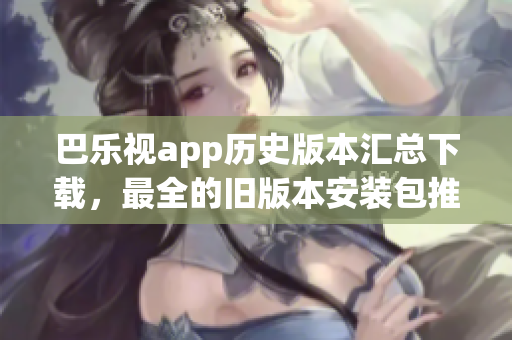 巴樂視app歷史版本匯總下載，最全的舊版本安裝包推薦、如何獲取、安裝方法等完整指南