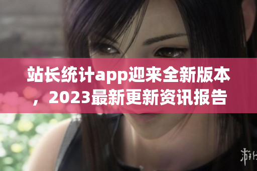 站長統(tǒng)計app迎來全新版本，2023最新更新資訊報告大揭秘