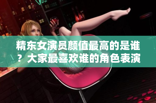 精東女演員顏值最高的是誰(shuí)？大家最喜歡誰(shuí)的角色表演？